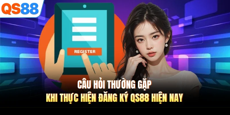 Câu hỏi thường gặp khi thực hiện đăng ký QS88 hiện nay